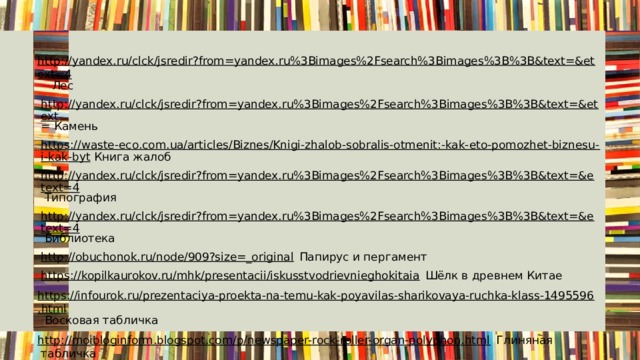  http://yandex.ru/clck/jsredir?from=yandex.ru%3Bimages%2Fsearch%3Bimages%3B%3B&text=&etext=4 Лес http://yandex.ru/clck/jsredir?from=yandex.ru%3Bimages%2Fsearch%3Bimages%3B%3B&text=&etext = Камень https://waste-eco.com.ua/articles/Biznes/Knigi-zhalob-sobralis-otmenit:-kak-eto-pomozhet-biznesu-i-kak-byt Книга жалоб http://yandex.ru/clck/jsredir?from=yandex.ru%3Bimages%2Fsearch%3Bimages%3B%3B&text=&etext=4 Типография http://yandex.ru/clck/jsredir?from=yandex.ru%3Bimages%2Fsearch%3Bimages%3B%3B&text=&etext=4 Библиотека http://obuchonok.ru/node/909?size=_original Папирус и пергамент https://kopilkaurokov.ru/mhk/presentacii/iskusstvodrievnieghokitaia Шёлк в древнем Китае https://infourok.ru/prezentaciya-proekta-na-temu-kak-poyavilas-sharikovaya-ruchka-klass-1495596.html Восковая табличка http://moibloginform.blogspot.com/p/newspaper-rock-roller-organ-polyphon.html Глиняная табличка https://ru.russianarts.online/79815-berestyanaya-gramota-i-den-beresty/ Берестяная грамота 