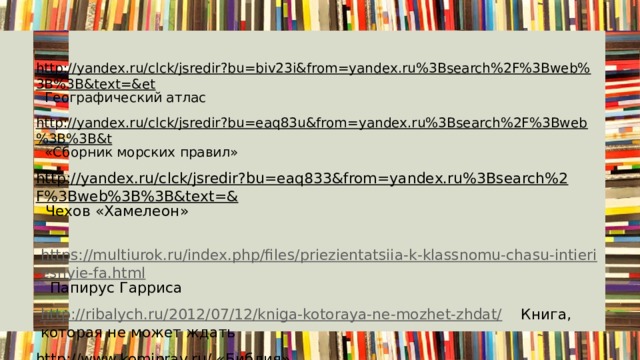 http://yandex.ru/clck/jsredir?bu=biv23i&from=yandex.ru%3Bsearch%2F%3Bweb%3B%3B&text=&et Географический атлас http://yandex.ru/clck/jsredir?bu=eaq83u&from=yandex.ru%3Bsearch%2F%3Bweb%3B%3B&t «Сборник морских правил» http://yandex.ru/clck/jsredir?bu=eaq833&from=yandex.ru%3Bsearch%2F%3Bweb%3B%3B&text=& Чехов «Хамелеон»  https://multiurok.ru/index.php/files/priezientatsiia-k-klassnomu-chasu-intieriesnyie-fa.html Папирус Гарриса  http://ribalych.ru/2012/07/12/kniga-kotoraya-ne-mozhet-zhdat/ Книга, которая не может ждать http://www.komiprav.ru/ «Библия» http://secrets-world.com/interesting/5421-lesterskiy-kodeks-leonardo-da-vinchi-samaya-dorogaya-kniga. Лестерский Кодекс http://yandex.ru/clck/jsredir?from=yandex.ru%3Bimages%2Fsearch%3Bimages%3B%3B&text=«Книга рекордов Гиннесса» http://yandex.ru/clck/jsredir?bu=ahov5s&from=yandex.ru%3Bsearch%2F%3Bweb%3B%3B&text=&etext  Гарри Потер http://yandex.ru/clck/jsredir?from=yandex.ru%3Bimages%2Fsearch%3Bimages%3B%3B&text=& « Божественная комедия» 