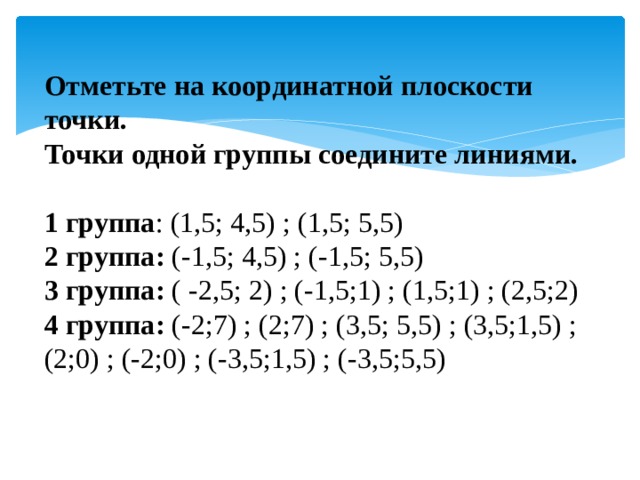 Отметьте на координатной плоскости точки.  Точки одной группы соедините линиями.  1 группа : (1,5; 4,5) ; (1,5; 5,5) 2 группа: (-1,5; 4,5) ; (-1,5; 5,5) 3 группа: ( -2,5; 2) ; (-1,5;1) ; (1,5;1) ; (2,5;2) 4 группа: (-2;7) ; (2;7) ; (3,5; 5,5) ; (3,5;1,5) ; (2;0) ; (-2;0) ; (-3,5;1,5) ; (-3,5;5,5) 