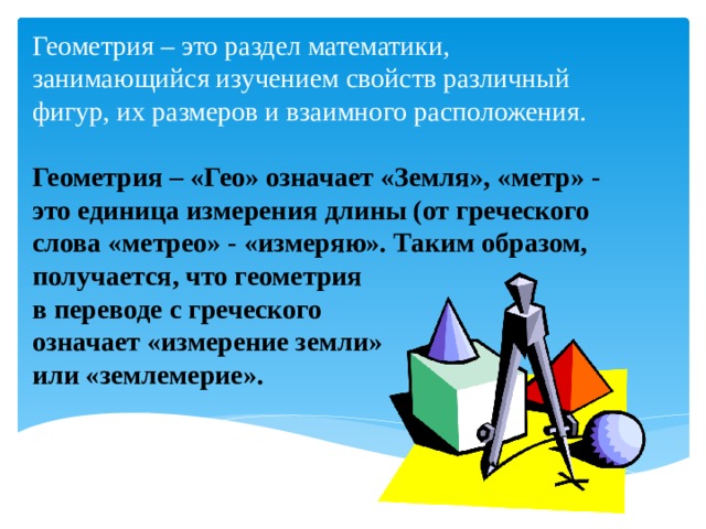  Геометрия – это раздел математики, занимающийся изучением свойств различный фигур, их размеров и взаимного расположения.   Геометрия – «Гео» означает «Земля», «метр» - это единица измерения длины (от греческого слова «метрео» - «измеряю». Таким образом, получается, что геометрия  в переводе с греческого  означает «измерение земли»  или «землемерие». 