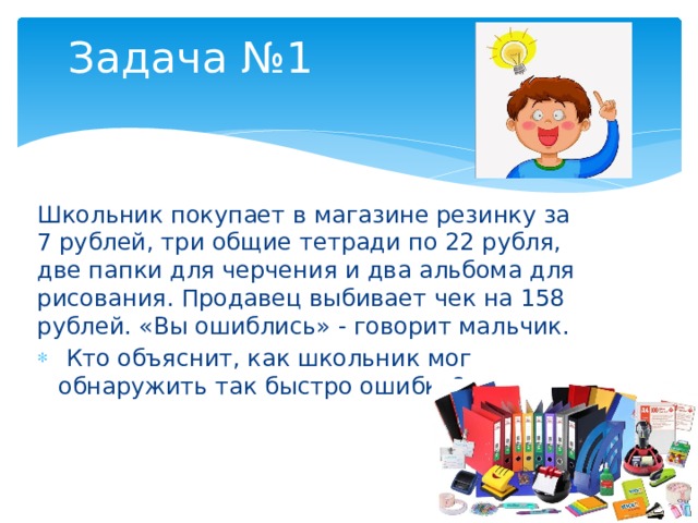 Задача №1 Школьник покупает в магазине резинку за 7 рублей, три общие тетради по 22 рубля, две папки для черчения и два альбома для рисования. Продавец выбивает чек на 158 рублей. «Вы ошиблись» - говорит мальчик.  Кто объяснит, как школьник мог обнаружить так быстро ошибку? 