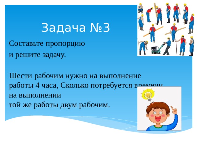 Задача №3 Составьте пропорцию и решите задачу.   Шести рабочим нужно на выполнение работы 4 часа, Сколько потребуется времени на выполнении  той же работы двум рабочим. 