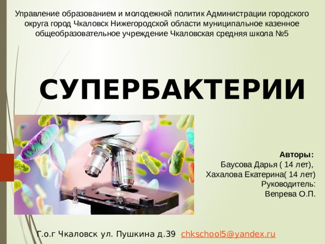 Управление образованием и молодежной политик Администрации городского округа город Чкаловск Нижегородской области муниципальное казенное общеобразовательное учреждение Чкаловская средняя школа №5 СУПЕРБАКТЕРИИ  Авторы:   Баусова Дарья ( 14 лет), Хахалова Екатерина( 14 лет) Руководитель:  Вепрева О.П.  Г.о.г Чкаловск ул. Пушкина д.39 chkschool5@yandex.ru 