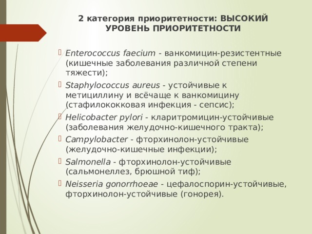 2 категория приоритетности: ВЫСОКИЙ УРОВЕНЬ ПРИОРИТЕТНОСТИ  Enterococcus faecium -  ванкомицин-резистентные (кишечные заболевания различной степени тяжести); Staphylococcus aureus -  устойчивые к метициллину и всёчаще к ванкомицину (стафилококковая инфекция - сепсис); Helicobacter pylori -  кларитромицин-устойчивые (заболевания желудочно-кишечного тракта); Campylobacter -  фторхинолон-устойчивые (желудочно-кишечные инфекции); Salmonella -  фторхинолон-устойчивые (сальмонеллез, брюшной тиф); Neisseria gonorrhoeae -  цефалоспорин-устойчивые, фторхинолон-устойчивые (гонорея). 