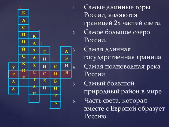 2 К А С П И Й С К О Е  Самые длинные горы России, являются границей 2х частей света.   Самое большое озеро России. Самая длинная государственная граница Самая полноводная река России Самый большой природный район в мире Часть света, которая вместе с Европой образует Россию.   3 К А З А Х С Т А Н 4 6 А З И Я Е Н И С Е Й  5 1 С И Б И Р Ь  У Р А Л      