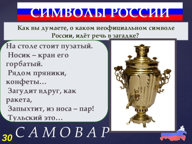 СИМВОЛЫ РОССИИ Как вы думаете, о каком неофициальном символе России, идёт речь в загадке? На столе стоит пузатый.  Носик – кран его горбатый.  Рядом пряники, конфеты…  Загудит вдруг, как ракета,  Запыхтит, из носа – пар!  Тульский это… С А М О В А Р 30 