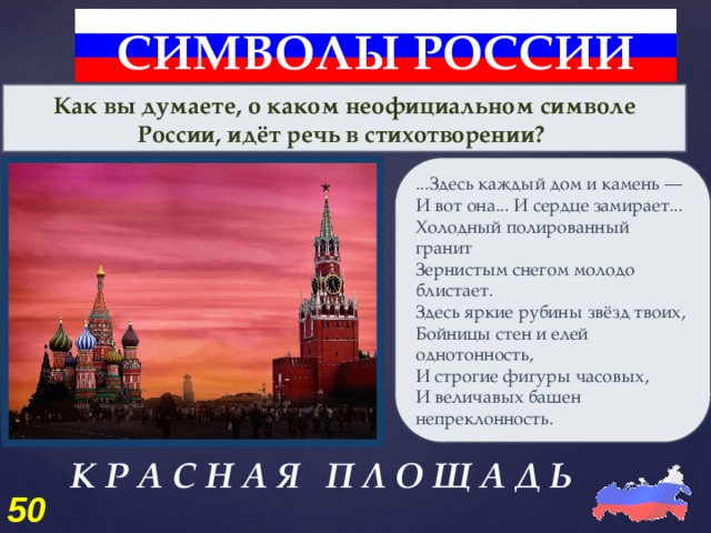 СИМВОЛЫ РОССИИ Как вы думаете, о каком неофициальном символе России, идёт речь в стихотворении? ...Здесь каждый дом и камень — И вот она... И сердце замирает... Холодный полированный гранит Зернистым снегом молодо блистает. Здесь яркие рубины звёзд твоих, Бойницы стен и елей однотонность, И строгие фигуры часовых, И величавых башен непреклонность. К Р А С Н А Я П Л О Щ А Д Ь 50 