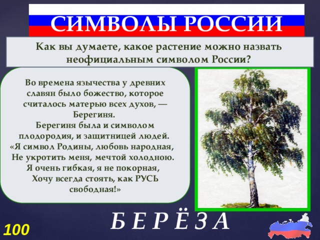 СИМВОЛЫ РОССИИ Как вы думаете, какое растение можно назвать неофициальным символом России? Во времена язычества у древних славян было божество, которое считалось матерью всех духов, — Берегиня. Берегиня была и символом плодородия, и защитницей людей. «Я символ Родины, любовь народная, Не укротить меня, мечтой холодною. Я очень гибкая, я не покорная, Хочу всегда стоять, как РУСЬ свободная!» Б Е Р Ё З А 100 