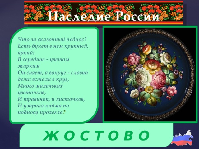 Наследие России  Что за сказочный поднос? Есть букет в нем крупный, яркий: В середине - цветом жарким Он сияет, а вокруг - словно дети встали в круг, Много маленьких цветочков, И травинок, и листочков, И узорная кайма по подносу пролегла ?  Ж О С Т О В О 