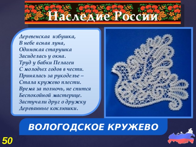 Наследие России  Деревенская избушка, В небе ясная луна, Одинокая старушка Засиделась у окна. Труд у бабки Пелагеи С молодых годов в чести. Принялась за рукоделье – Стала кружево плести. Время за полночь, не спится Беспокойной мастерице. Застучали друг о дружку Деревянные коклюшки.  ВОЛОГОДСКОЕ КРУЖЕВО 50 