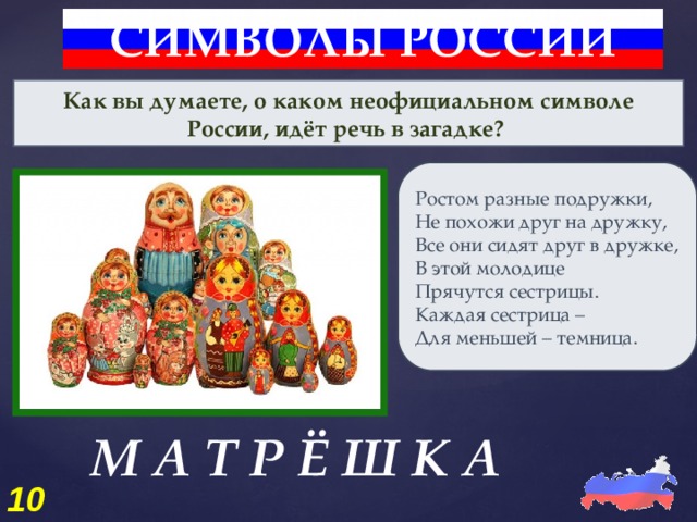 СИМВОЛЫ РОССИИ Как вы думаете, о каком неофициальном символе России, идёт речь в загадке? Ростом разные подружки, Не похожи друг на дружку, Все они сидят друг в дружке, В этой молодице Прячутся сестрицы. Каждая сестрица – Для меньшей – темница. М А Т Р Ё Ш К А 10 