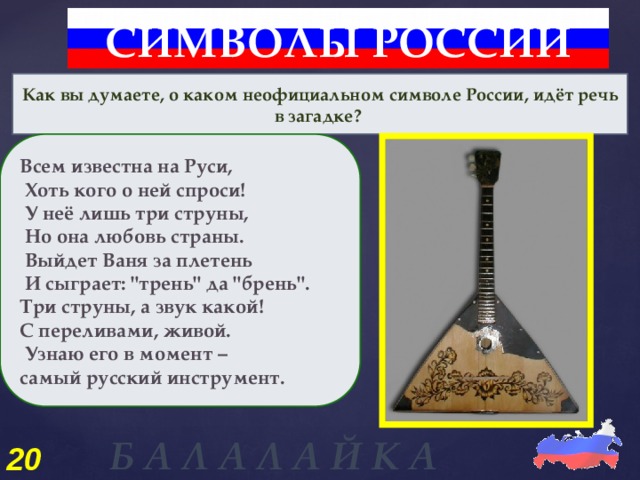 СИМВОЛЫ РОССИИ Как вы думаете, о каком неофициальном символе России, идёт речь в загадке? Всем известна на Руси,  Хоть кого о ней спроси!  У неё лишь три струны,  Но она любовь страны.  Выйдет Ваня за плетень  И сыграет: 