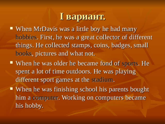 I вариант. When MrDavis was a little boy he had many hobbies . First, he was a great collector of different things. He collected stamps, coins, badges, small books , pictures and what not. When he was older he became fond of sports . He spent a lot of time outdoors. He was playing different sport games at the stadium . When he was finishing school his parents bought him a computer . Working on computers became his hobby. 