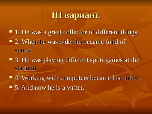 III вариант. 1. He was a great collector of different things. 2. When he was older he became fond of sports . 3. He was playing different sport games at the stadium . 4. Working with computers became his hobby . 5. And now he is a writer. 