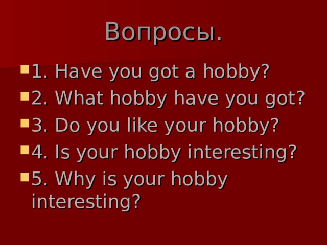 Вопросы. 1. Have you got a hobby? 2. What hobby have you got? 3. Do you like your hobby? 4. Is your hobby interesting? 5. Why is your hobby interesting? 
