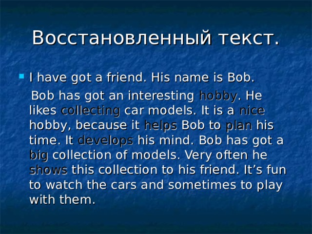 Восстановленный текст. I have got a friend. His name is Bob.  Bob has got an interesting hobby . He likes collecting car models. It is a nice hobby, because it helps Bob to plan his time. It develops his mind. Bob has got a big collection of models. Very often he shows this collection to his friend. It’s fun to watch the cars and sometimes to play with them. 