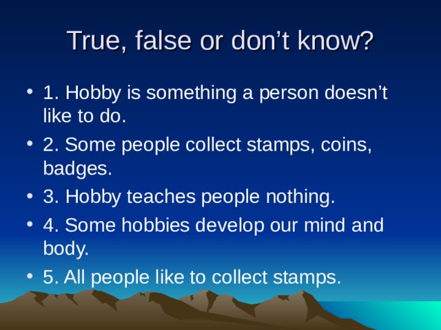 True, false or don’t know? 1. Hobby is something a person doesn’t like to do. 2. Some people collect stamps, coins, badges. 3. Hobby teaches people nothing. 4. Some hobbies develop our mind and body. 5. All people like to collect stamps. 
