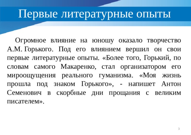 Первые литературные опыты  Огромное влияние на юношу оказало творчество А.М. Горького. Под его влиянием вершил он свои первые литературные опыты. «Более того, Горький, по словам самого Макаренко, стал организатором его мироощущения реального гуманизма. «Моя жизнь прошла под знаком Горького», - напишет Антон Семенович в скорбные дни прощания с великим писателем».  