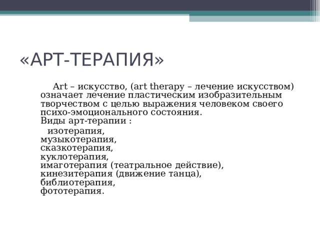 «АРТ-ТЕРАПИЯ»  Аrt – искусство, (art therapy – лечение искусством) означает лечение пластическим изобразительным творчеством с целью выражения человеком своего психо-эмоционального состояния.  Виды арт-терапии :  изотерапия,  музыкотерапия,  сказкотерапия,  куклотерапия,  имаготерапия (театральное действие),  кинезитерапия (движение танца),  библиотерапия,  фототерапия.    