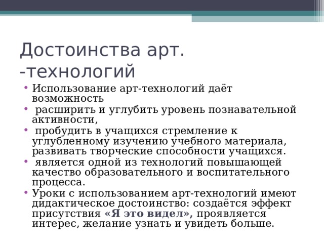 Достоинства арт. -технологий Использование арт-технологий даёт возможность  расширить и углубить уровень познавательной активности,  пробудить в учащихся стремление к углубленному изучению учебного материала, развивать творческие способности учащихся.  является одной из технологий повышающей качество образовательного и воспитательного процесса. Уроки с использованием арт-технологий имеют дидактическое достоинство: создаётся эффект присутствия «Я это видел», проявляется интерес, желание узнать и увидеть больше. 