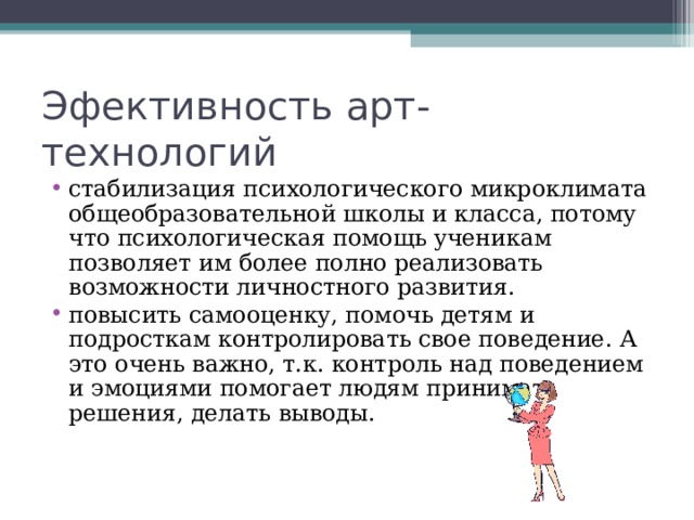 Эфективность арт-технологий стабилизация психологического микроклимата общеобразовательной школы и класса, потому что психологическая помощь ученикам позволяет им более полно реализовать возможности личностного развития. повысить самооценку, помочь детям и подросткам контролировать свое поведение. А это очень важно, т.к. контроль над поведением и эмоциями помогает людям принимать решения, делать выводы.    