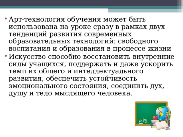 Арт-технология обучения может быть использована на уроке сразу в рамках двух тенденций развития современных образовательных технологий: свободного воспитания и образования в процессе жизни Искусство способно восстановить внутренние силы учащихся, поддержать и даже ускорить темп их общего и интеллектуального развития, обеспечить устойчивость эмоционального состояния, соединить дух, душу и тело мыслящего человека. 