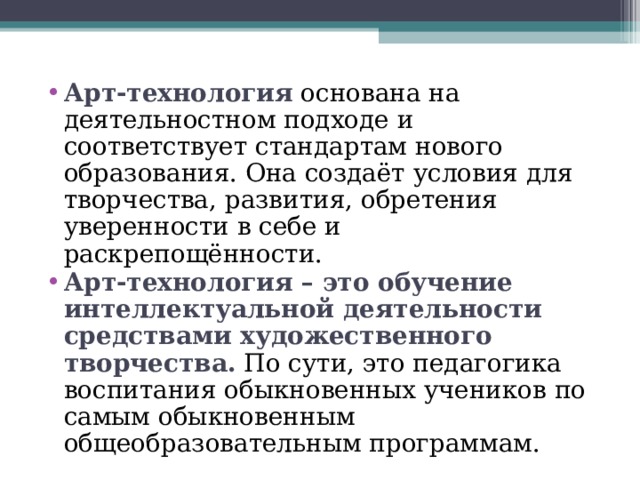 Арт-технология  основана на деятельностном подходе и соответствует стандартам нового образования. Она создаёт условия для творчества, развития, обретения уверенности в себе и раскрепощённости. Арт-технология – это обучение интеллектуальной деятельности средствами художественного творчества. По сути, это педагогика воспитания обыкновенных учеников по самым обыкновенным общеобразовательным программам. 