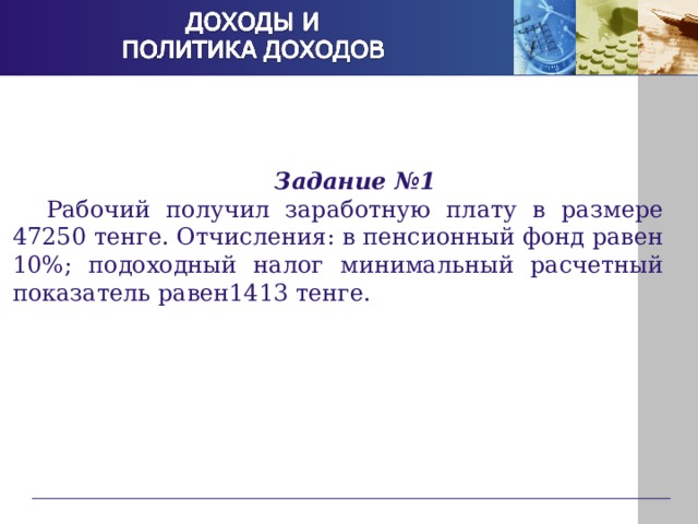Задание №1 Рабочий получил заработную плату в размере 47250 тенге. Отчисления: в пенсионный фонд равен 10%; подоходный налог минимальный расчетный показатель равен1413 тенге. 