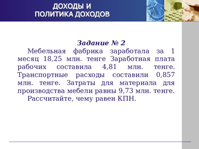 Задание № 2 Мебельная фабрика заработала за 1 месяц 18,25 млн. тенге Заработная плата рабочих составила 4,81 млн. тенге. Транспортные расходы составили 0,857 млн. тенге. Затраты для материала для производства мебели равны 9,73 млн. тенге. Рассчитайте, чему равен КПН. 