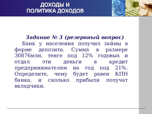 Задание № 3 (резервный вопрос) Банк у населения получил займы в форме депозита. Сумма в размере 30876млн. тенге под 12% годовых и отдал эти деньги в кредит предпринимателям на год под 21%. Определите, чему будет равен КПН банка, и сколько прибыли получат вкладчики. 