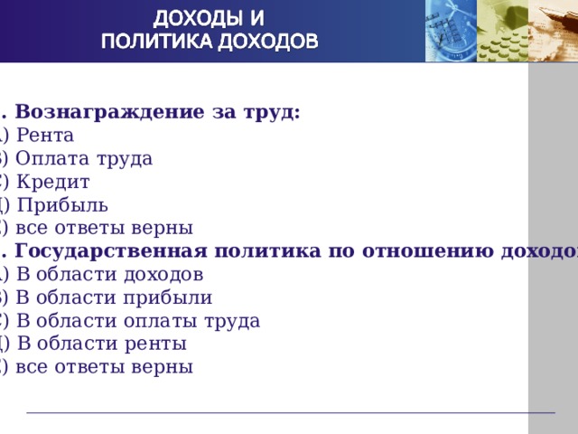 1. Вознаграждение за труд: А) Рента В) Оплата труда С) Кредит Д) Прибыль Е) все ответы верны 2. Государственная политика по отношению доходов: А) В области доходов В) В области прибыли С) В области оплаты труда Д) В области ренты Е) все ответы верны 