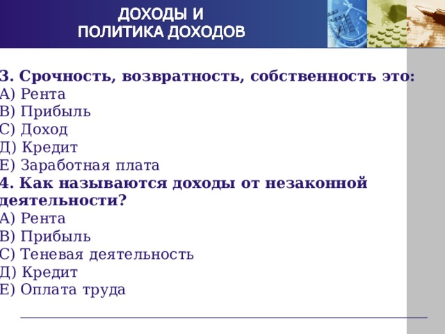 3. Срочность, возвратность, собственность это: А) Рента В) Прибыль С) Доход Д) Кредит Е) Заработная плата 4. Как называются доходы от незаконной деятельности? А) Рента В) Прибыль С) Теневая деятельность Д) Кредит Е) Оплата труда 