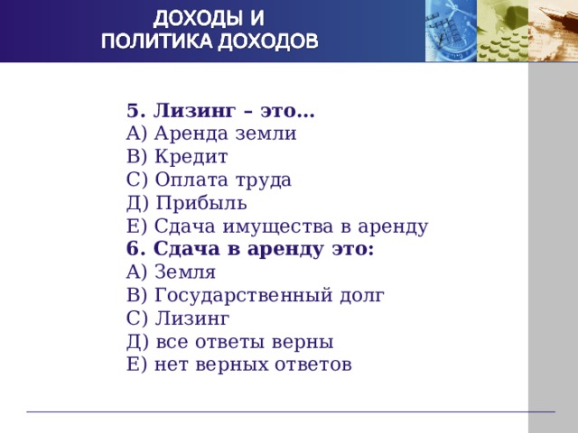 5. Лизинг – это… А) Аренда земли В) Кредит С) Оплата труда Д) Прибыль Е) Сдача имущества в аренду 6. Сдача в аренду это: А) Земля В) Государственный долг С) Лизинг Д) все ответы верны Е) нет верных ответов 