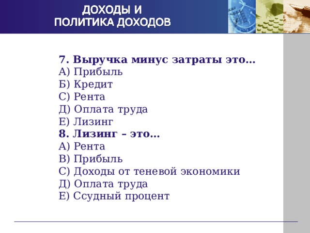 7. Выручка минус затраты это… А) Прибыль Б) Кредит С) Рента Д) Оплата труда Е) Лизинг 8. Лизинг – это… А) Рента В) Прибыль С) Доходы от теневой экономики Д) Оплата труда Е) Ссудный процент  
