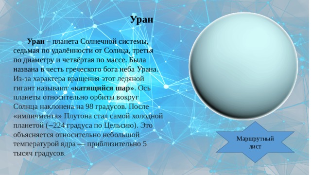 Уран   Уран – планета Солнечной системы, седьмая по удалённости от Солнца, третья по диаметру и четвёртая по массе. Была названа в честь греческого бога неба Урана. Из-за характера вращения этот ледяной гигант называют «катящийся шар» . Ось планеты относительно орбиты вокруг Солнца наклонена на 98 градусов. После «импичмента» Плутона стал самой холодной планетой (‒224 градуса по Цельсию). Это объясняется относительно небольшой температурой ядра — приблизительно 5 тысяч градусов . Маршрутный лист 