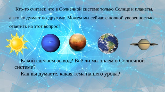 Кто-то считает, что в Солнечной системе только Солнце и планеты, а кто-то думает по-другому. Можем мы сейчас с полной уверенностью ответить на этот вопрос? Какой сделаем вывод? Всё ли мы знаем о Солнечной системе? Как вы думаете, какая тема нашего урока? 