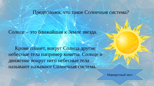 Предположи, что такое Солнечная система? Солнце – это ближайшая к Земле звезда.  Кроме планет, вокруг Солнца другие небесные тела например кометы. Солнце и движение вокруг него небесные тела называют называют Солнечная система. Маршрутный лист 