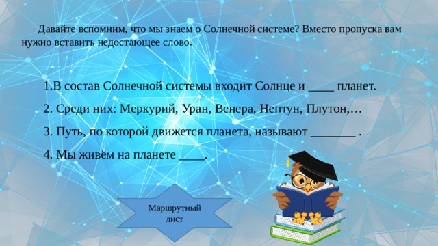 Давайте вспомним, что мы знаем о Солнечной системе? Вместо пропуска вам нужно вставить недостающее слово. 1.В состав Солнечной системы входит Солнце и ____ планет. 2. Среди них: Меркурий, Уран, Венера, Нептун, Плутон,… 3. Путь, по которой движется планета, называют _______ . 4. Мы живём на планете ____. Маршрутный лист 