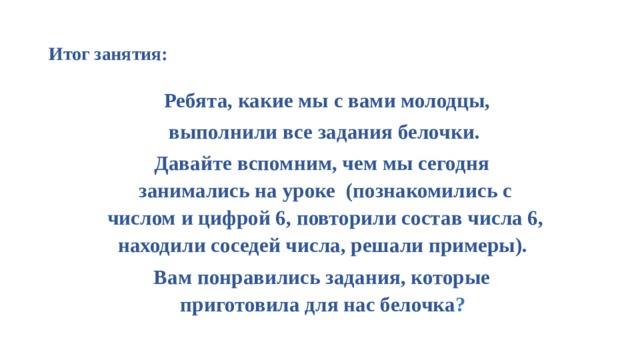  Итог занятия:    Ребята, какие мы с вами молодцы,  выполнили все задания белочки. Давайте вспомним, чем мы сегодня занимались на уроке (познакомились с числом и цифрой 6, повторили состав числа 6, находили соседей числа, решали примеры). Вам понравились задания, которые приготовила для нас белочка ? 