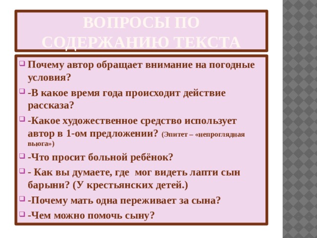 Вопросы по содержанию текста Почему автор обращает внимание на погодные условия? -В какое время года происходит действие рассказа? -Какое художественное средство использует автор в 1-ом предложении? (Эпитет – «непроглядная вьюга») -Что просит больной ребёнок? - Как вы думаете, где  мог видеть лапти сын барыни? (У крестьянских детей.) -Почему мать одна переживает за сына? -Чем можно помочь сыну? 