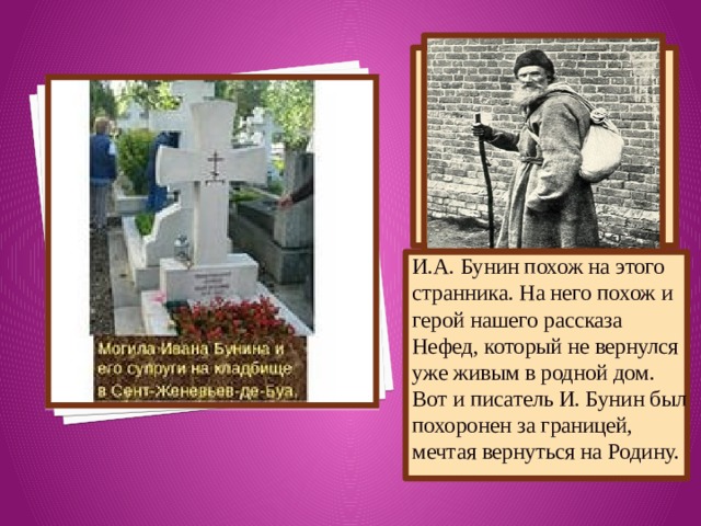 И.А. Бунин похож на этого странника. На него похож и герой нашего рассказа Нефед, который не вернулся уже живым в родной дом. Вот и писатель И. Бунин был похоронен за границей, мечтая вернуться на Родину. 