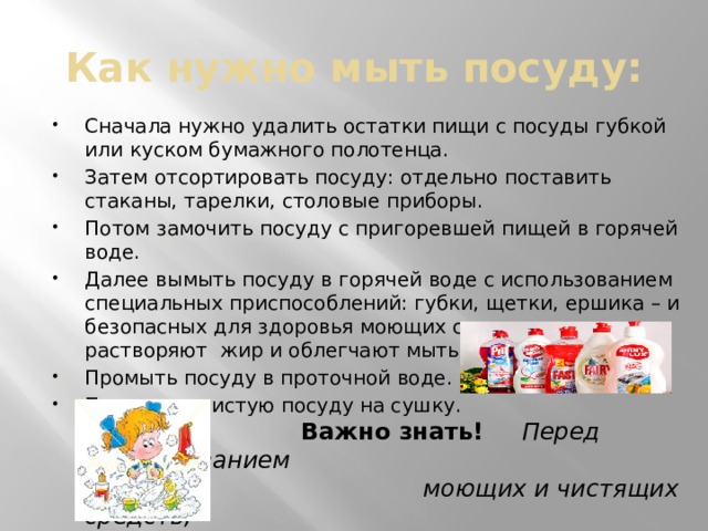 Как нужно мыть посуду: Сначала нужно удалить остатки пищи с посуды губкой или куском бумажного полотенца. Затем отсортировать посуду: отдельно поставить стаканы, тарелки, столовые приборы. Потом замочить посуду с пригоревшей пищей в горячей воде. Далее вымыть посуду в горячей воде с использованием специальных приспособлений: губки, щетки, ершика – и безопасных для здоровья моющих средств, которые растворяют жир и облегчают мытье. Промыть посуду в проточной воде. Поставить чистую посуду на сушку.  Важно знать!   Перед использованием  моющих и чистящих средств,  следует ознакомиться  со способом их применения. 