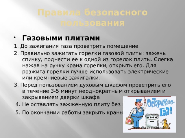 Правила безопасного пользования Газовыми плитами 1. До зажигания газа проветрить помещение. 2. Правильно зажигать горелки газовой плиты: зажечь спичку, поднести ее к одной из горелок плиты. Слегка нажав на ручку крана горелки, открыть его. Для розжига горелки лучше использовать электрические или кремниевые зажигалки. 3. Перед пользованием духовым шкафом проветрить его в течение 3-5 минут неоднократным открыванием и закрыванием дверки шкафа  4. Не оставлять зажженную плиту без присмотра.  5. По окончании работы закрыть краны .  