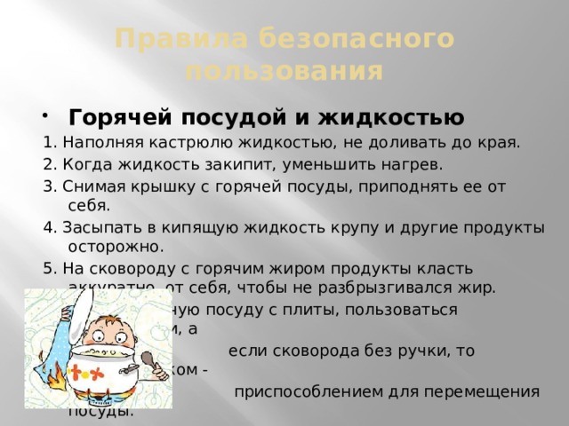 Правила безопасного пользования Горячей посудой и жидкостью 1. Наполняя кастрюлю жидкостью, не доливать до края. 2. Когда жидкость закипит, уменьшить нагрев. 3. Снимая крышку с горячей посуды, приподнять ее от себя. 4. Засыпать в кипящую жидкость крупу и другие продукты осторожно. 5. На сковороду с горячим жиром продукты класть аккуратно, от себя, чтобы не разбрызгивался жир. 6. Снимая горячую посуду с плиты, пользоваться прихватками, а  если сковорода без ручки, то сковородником -  приспособлением для перемещения посуды.  7. Не использовать посуду с прогнувшимся дном  и сломанными ручками.  