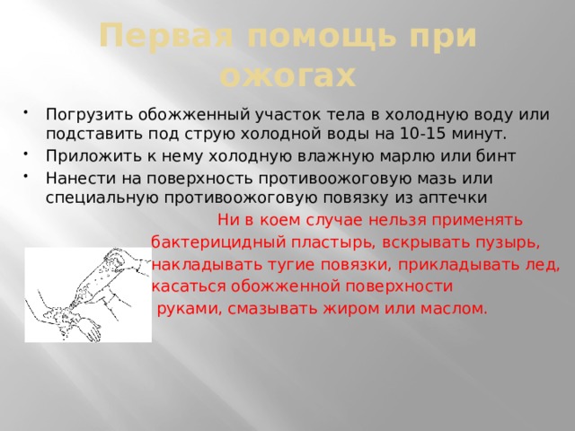 Первая помощь при ожогах Погрузить обожженный участок тела в холодную воду или подставить под струю холодной воды на 10-15 минут. Приложить к нему холодную влажную марлю или бинт Нанести на поверхность противоожоговую мазь или специальную противоожоговую повязку из аптечки  Ни в коем случае нельзя применять  бактерицидный пластырь, вскрывать пузырь,  накладывать тугие повязки, прикладывать лед,  касаться обожженной поверхности  руками, смазывать жиром или маслом. 