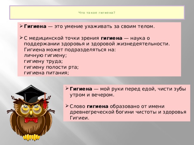  Что такое гигиена?   Гигиена  — это умение ухаживать за своим телом. С медицинской точки зрения  гигиена  — наука о поддержании здоровья и здоровой жизнедеятельности. Гигиена может подразделяться на:  личную гигиену;  гигиену труда;  гигиену полости ртa;  гигиена питания; Гигиена  — мой руки перед едой, чисти зубы утром и вечером. Слово  гигиена  образовано от имени древнегреческой богини чистоты и здоровья Гигиеи. 