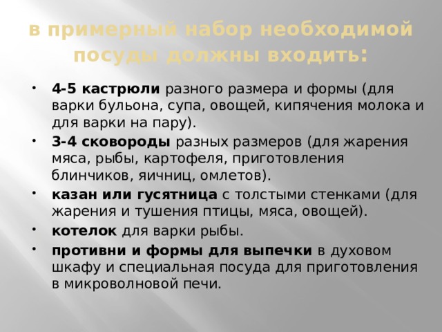 в примерный набор необходимой посуды должны входить : 4-5 кастрюли разного размера и формы (для варки бульона, супа, овощей, кипячения молока и для варки на пару). 3-4 сковороды разных размеров (для жарения мяса, рыбы, картофеля, приготовления блинчиков, яичниц, омлетов). казан или гусятница с толстыми стенками (для жарения и тушения птицы, мяса, овощей). котелок для варки рыбы. противни и формы для выпечки в духовом шкафу и специальная посуда для приготовления в микроволновой печи. 