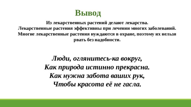 Вывод Из лекарственных растений делают лекарства. Лекарственные растения эффективны при лечении многих заболеваний. Многие лекарственные растения нуждаются в охране, поэтому их нельзя рвать без надобности.   Люди, оглянитесь-ка вокруг, Как природа истинно прекрасна. Как нужна забота ваших рук, Чтобы красота её не гасла. 