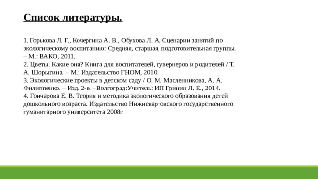 Список литературы.  1 . Горькова Л. Г., Кочергина А. В., Обухова Л. А. Сценарии занятий по экологическому воспитанию: Средняя, старшая, подготовительная группы. – М.: ВАКО, 2011. 2. Цветы. Какие они? Книга для воспитателей, гувернеров и родителей / Т. А. Шорыгина. – М.: Издательство ГНОМ, 2010. 3. Экологические проекты в детском саду / О. М. Масленникова, А. А. Филиппенко. – Изд. 2-е. –Волгоград:Учитель: ИП Гринин Л. Е., 2014. 4. Гончарова Е. В. Теория и методика экологического образования детей дошкольного возраста. Издательство Нижневартовского государственного гуманитарного университета 2008г 