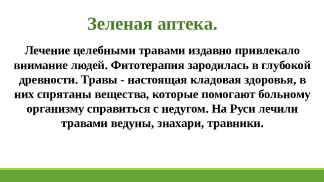 Зеленая аптека. Лечение целебными травами издавно привлекало внимание людей. Фитотерапия зародилась в глубокой древности. Травы - настоящая кладовая здоровья, в них спрятаны вещества, которые помогают больному организму справиться с недугом. На Руси лечили травами ведуны, знахари, травники. 